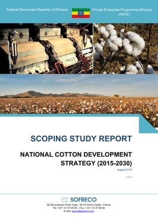 Federal Democratic Republic of Ethiopia Private Enterprise Programme Ethiopia
(PEPE)
SCOPING STUDY REPORT
NATIONAL COTTON DEVELOPMENT
STRATEGY (2015-2030)
August 2016
I1904
92-98 boulevard Victor Hugo - 92115 Clichy Cedex - France
Tel. +33 1 41 27 95 95 – Fax. + 33 1 41 27 95 82
E-mail: agrind@sofreco.com
 