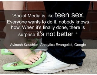 Social Business By Design | Date August, 2009




       “Social Media is like teen sex.
     Everyone wants to do it, nobody knows
      how. When it’s finally done, there is
          surprise it’s not better. ”

            Avinash Kaushick, Analytics Evangelist, Google




® 2009 Dachis Group. Conﬁdential and Proprietary             3
 