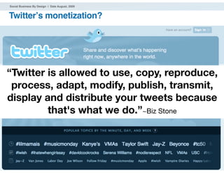 Social Business By Design | Date August, 2009


Twitterʼs monetization?




“Twitter is allowed to use, copy, reproduce,
 process, adapt, modify, publish, transmit,
display and distribute your tweets because
         that's what we do.”~Biz Stone



® 2009 Dachis Group. Conﬁdential and Proprietary   17
 