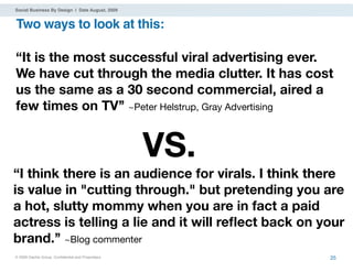 Social Business By Design | Date August, 2009


Two ways to look at this:

“It is the most successful viral advertising ever.
We have cut through the media clutter. It has cost
us the same as a 30 second commercial, aired a
few times on TV’’ ~Peter Helstrup, Gray Advertising


                                                   VS.
“I think there is an audience for virals. I think there
is value in "cutting through." but pretending you are
a hot, slutty mommy when you are in fact a paid
actress is telling a lie and it will reﬂect back on your
brand.’’ ~Blog commenter
® 2009 Dachis Group. Conﬁdential and Proprietary         25
 