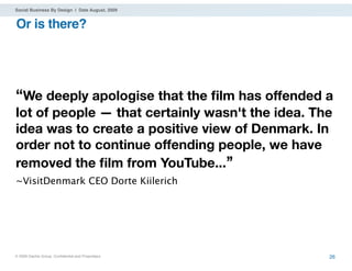 Social Business By Design | Date August, 2009


Or is there?




“We deeply apologise that the ﬁlm has offended a
lot of people — that certainly wasn't the idea. The
idea was to create a positive view of Denmark. In
order not to continue offending people, we have
removed the ﬁlm from YouTube...’’
~VisitDenmark CEO Dorte Kiilerich




® 2009 Dachis Group. Conﬁdential and Proprietary   26
 