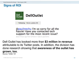Social Business By Design | Date August, 2009


 Signs of ROI




Dell Outlet has booked more than $3 million in revenue
attributable to its Twitter posts. In addition, the division has
done research showing that awareness of the outlet has
grown, too.
Source: Twitter 101

 ® 2009 Dachis Group. Conﬁdential and Proprietary              42
 