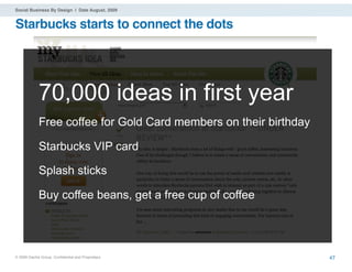 Social Business By Design | Date August, 2009


Starbucks starts to connect the dots




             70,000 ideas in first year
             Free coffee for Gold Card members on their birthday

             Starbucks VIP card

             Splash sticks

             Buy coffee beans, get a free cup of coffee




® 2009 Dachis Group. Conﬁdential and Proprietary                   47
 