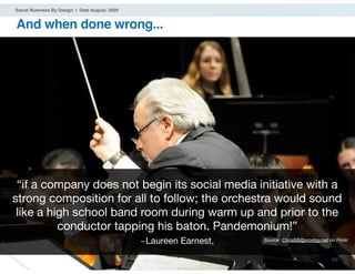 Social Business By Design | Date August, 2009


And when done wrong...




 “if a company does not begin its social media initiative with a
strong composition for all to follow; the orchestra would sound
 like a high school band room during warm up and prior to the
          conductor tapping his baton. Pandemonium!”
                                                   ~Laureen Earnest,   Source: ChrisBB@prodigy.net on Flickr


® 2009 Dachis Group. Conﬁdential and Proprietary                                                     69
 
