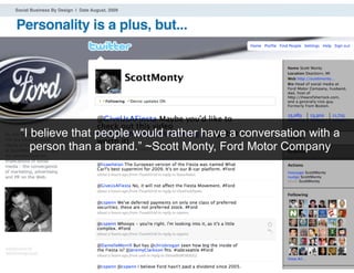 Social Business By Design | Date August, 2009


Personality is a plus, but...




  “I believe that people would rather have a conversation with a
     person than a brand.” ~Scott Monty, Ford Motor Company




® 2009 Dachis Group. Conﬁdential and Proprietary              39
 