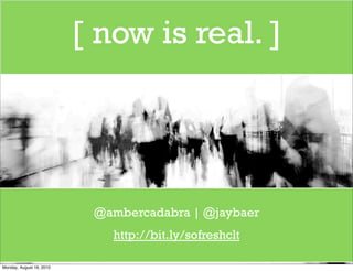 [ now is real. ]




                           @ambercadabra | @jaybaer
                             http://bit.ly/sofreshclt

Monday, August 16, 2010
 