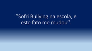 ‘’Sofri Bullying na escola, e
este fato me mudou’’.
 