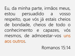Eu, da minha parte, irmãos meus,
estou persuadido a vosso
respeito, que vós já estais cheios
de bondade, cheios de todo o
conhecimento e capazes, vós
mesmos, de admoestar-vos uns
aos outros.
Romanos 15:14
 