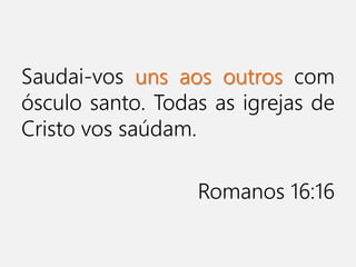 Saudai-vos uns aos outros com
ósculo santo. Todas as igrejas de
Cristo vos saúdam.
Romanos 16:16
 