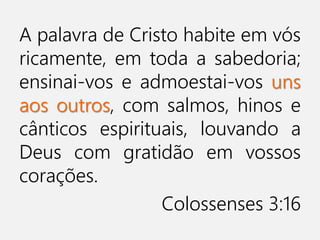 A palavra de Cristo habite em vós
ricamente, em toda a sabedoria;
ensinai-vos e admoestai-vos uns
aos outros, com salmos, hinos e
cânticos espirituais, louvando a
Deus com gratidão em vossos
corações.
Colossenses 3:16
 