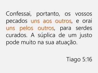 Confessai, portanto, os vossos
pecados uns aos outros, e orai
uns pelos outros, para serdes
curados. A súplica de um justo
pode muito na sua atuação.
Tiago 5:16
 