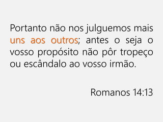 Portanto não nos julguemos mais
uns aos outros; antes o seja o
vosso propósito não pôr tropeço
ou escândalo ao vosso irmão.
Romanos 14:13
 