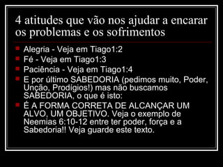 4 atitudes que vão nos ajudar a encarar
os problemas e os sofrimentos
 Alegria - Veja em Tiago1:2
 Fé - Veja em Tiago1:3
 Paciência - Veja em Tiago1:4
 E por último SABEDORIA (pedimos muito, Poder,
Unção, Prodígios!) mas não buscamos
SABEDORIA, o que é isto:
 É A FORMA CORRETA DE ALCANÇAR UM
ALVO, UM OBJETIVO. Veja o exemplo de
Neemias 6:10-12 entre ter poder, força e a
Sabedoria!! Veja guarde este texto.
 