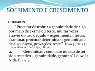 SOFRIMENTO E CRESCIMENTO
DOKIMION
1. “Procurar descobrir a genuinidade de algo
por meio de exame ou teste, muitas vezes
através do uso daquilo – experimentar, testar,
examinar, procurar determinar a genuinidade
de algo, prova, provações, teste.” Louw J.; Nida E.
Lc 14;19; I Co 11.28; II Co 8.2; Tg 1.3; Hb 3.9;
2. “ Genuinidade com base no fato de ter
sido testadeo – genuinidade, genuíno” Louw J.;
Nida E. I Pe 1.7
 