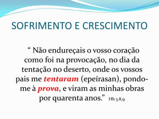 SOFRIMENTO E CRESCIMENTO
“ Não endureçais o vosso coração
como foi na provocação, no dia da
tentação no deserto, onde os vossos
pais me tentaram (epeírasan), pondo-
me à prova, e viram as minhas obras
por quarenta anos.” Hb 3.8,9
 