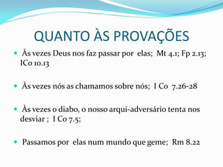 QUANTO ÀS PROVAÇÕES
 Às vezes Deus nos faz passar por elas; Mt 4.1; Fp 2.13;
ICo 10.13
 Às vezes nós as chamamos sobre nós; I Co 7.26-28
 Às vezes o diabo, o nosso arqui-adversário tenta nos
desviar ; I Co 7.5;
 Passamos por elas num mundo que geme; Rm 8.22
 