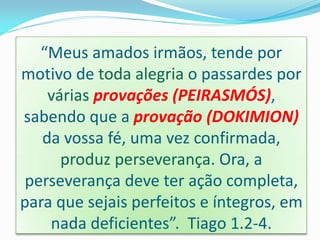 “Meus amados irmãos, tende por
motivo de toda alegria o passardes por
várias provações (PEIRASMÓS),
sabendo que a provação (DOKIMION)
da vossa fé, uma vez confirmada,
produz perseverança. Ora, a
perseverança deve ter ação completa,
para que sejais perfeitos e íntegros, em
nada deficientes”. Tiago 1.2-4.
 