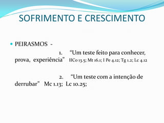SOFRIMENTO E CRESCIMENTO
 PEIRASMOS -
1. “Um teste feito para conhecer,
prova, experiência” IICo 13.5; Mt 16.1; I Pe 4.12; Tg 1.2; Lc 4.12
2. “Um teste com a intenção de
derrubar” Mc 1.13; Lc 10.25;
 
