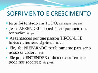 SOFRIMENTO E CRESCIMENTO
 Jesus foi tentado em TUDO; Lc 4.1,13; Hb 4.15; 5.7,8;
 Jesus APRENDEU a obediência por meio das
tentações; Hb 5.8;
 As tentações por que passou TIROU-LHE
fortes clamores e lágrimas; Hb 5.7;
 Ele, foi PREPARADO perfeitamente para ser o
nosso salvador; Hb 5.8;
 Ele pode ENTENDER tudo o que sofremos e
pode nos socorrer; Hb 4.17,18;
 