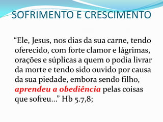 SOFRIMENTO E CRESCIMENTO
“Ele, Jesus, nos dias da sua carne, tendo
oferecido, com forte clamor e lágrimas,
orações e súplicas a quem o podia livrar
da morte e tendo sido ouvido por causa
da sua piedade, embora sendo filho,
aprendeu a obediência pelas coisas
que sofreu...” Hb 5.7,8;
 