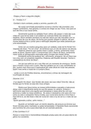 Missão América


Chegou a fazer a seguinte citação:

II – Timóteo 4:7

Combati o bom combate, acabei a carreira, guardei a fé.

      Na nossa caminhada peremptória na terra o Senhor não prometeu uma
viagem confortável, mas garantiu a certeza de chegar ao seu Trono. Isso para os
que são fieis a sua causa santa.

       Geralmente quando os soldados ficam velhos vão passar o resto das suas
vidas em suas terras natal. E ali exibem as cicatrizes feitas nos campos de
batalhas. Assim também acontece na vida dos salvos que são marcados com os
sofrimentos da cruz de Jesus. De forma que quando chegam à velhice, ele tem
muitos testemunhos a contar para a edificação daqueles que estão passando por
uma adversidade.

       Certa vez um medico perguntou para um soldado, onde ele foi ferido? Em
resposta ele disse: “Foi em cima”. Só lembrava que um dia ele esteve nas alturas.
       Podemos observar que quanto maior o poder, a fama, certamente maior
serão as dores. Quanto maior o compromisso com o Reino de Deus, certamente
maior serão as perseguições executada pelos inimigos das nossas almas.
       Entretanto acima de qualquer dor, sofrimento, amargura. Há um Deus que
nos criou com um propósito especifico. Podemos até filosofar dizendo: “Somos a
conseqüência do Amor de Deus”.

       Um pai que sofre ao ver o seu filho em um momento de amargura. Sendo
que o homem nunca criou o outro. Mas fica solidário ao ver o seu semelhante na
dor; quanto mais Deus que é responsável pôr cada célula do corpo das pessoas.
Quem mais sente a nossa dor é o próprio Deus.

 Lendo o Livro do Profeta Zacarias, encontramos o clímax da mensagem da
crucificação de Jesus.

Zacarias 13:6

 E se alguém lhe disser: Que feridas são essas nas tuas mãos? Dirá Ele: São as
feridas que fui ferido na casa dos meus amigos.

       Mostra que Jesus tomou as nossas enfermidades e pecados e toda prova
dessa vida é insignificante diante do que Ele passou no calvário. Embora o
sofrimento seja como uma agulha que transpassa a nossa alma faz com que
achemos a razão na nossa existência. Às vezes é necessária a dor para vê a luz;
como no caso o compositor Fenny Crosby, que nunca teria escrito o hino Face a
Face Vê-lo-ei, se não fosse o fato de nunca ter visto a luz do sol ou o rosto da sua
mãe.
“Quem aprende a sofrer, sofre menos...”

       Quando um lenhador quer um bonito desenho, ele procura as árvores que
foram torcidas pelos machados ou pelas tempestades. O Apostolo Paulo escrevendo
aos Coríntios fez uma suave descrição de um exemplo parecido.

II Aos Coríntios 4:17

Porque a nossa leve e momentânea tribulação produz para nós um peso eterno de
glória mui excelente.
 