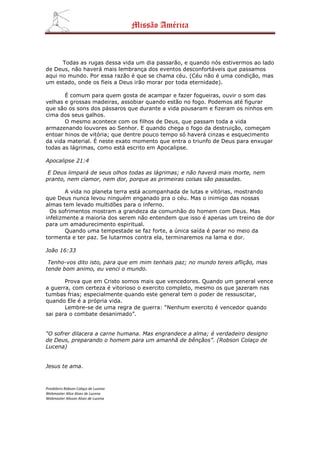 Missão América



      Todas as rugas dessa vida um dia passarão, e quando nós estivermos ao lado
de Deus, não haverá mais lembrança dos eventos desconfortáveis que passamos
aqui no mundo. Por essa razão é que se chama céu. (Céu não é uma condição, mas
um estado, onde os fieis a Deus irão morar por toda eternidade).

       É comum para quem gosta de acampar e fazer fogueiras, ouvir o som das
velhas e grossas madeiras, assobiar quando estão no fogo. Podemos até figurar
que são os sons dos pássaros que durante a vida pousaram e fizeram os ninhos em
cima dos seus galhos.
       O mesmo acontece com os filhos de Deus, que passam toda a vida
armazenando louvores ao Senhor. E quando chega o fogo da destruição, começam
entoar hinos de vitória; que dentre pouco tempo só haverá cinzas e esquecimento
da vida material. É neste exato momento que entra o triunfo de Deus para enxugar
todas as lágrimas, como está escrito em Apocalipse.

Apocalipse 21:4

 E Deus limpará de seus olhos todas as lágrimas; e não haverá mais morte, nem
pranto, nem clamor, nem dor, porque as primeiras coisas são passadas.

        A vida no planeta terra está acompanhada de lutas e vitórias, mostrando
que Deus nunca levou ninguém enganado pra o céu. Mas o inimigo das nossas
almas tem levado multidões para o inferno.
  Os sofrimentos mostram a grandeza da comunhão do homem com Deus. Mas
infelizmente a maioria dos serem não entendem que isso é apenas um treino de dor
para um amadurecimento espiritual.
        Quando uma tempestade se faz forte, a única saída é parar no meio da
tormenta e ter paz. Se lutarmos contra ela, terminaremos na lama e dor.

João 16:33

 Tenho-vos dito isto, para que em mim tenhais paz; no mundo tereis aflição, mas
tende bom animo, eu venci o mundo.

       Prova que em Cristo somos mais que vencedores. Quando um general vence
a guerra, com certeza é vitorioso o exercito completo, mesmo os que jazeram nas
tumbas frias; especialmente quando este general tem o poder de ressuscitar,
quando Ele é a própria vida.
       Lembre-se de uma regra de guerra: “Nenhum exercito é vencedor quando
sai para o combate desanimado”.


“O sofrer dilacera a carne humana. Mas engrandece a alma; é verdadeiro designo
de Deus, preparando o homem para um amanhã de bênçãos”. (Robson Colaço de
Lucena)


Jesus te ama.



Presbítero Robson Colaço de Lucena
Webmaster Alice Alves de Lucena
Webmaster Alisson Alves de Lucena
 