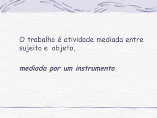 O trabalho é atividade mediada entre 
sujeito e objeto, 
mediada por um instrumento 
 