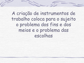 A criação de instrumentos de 
trabalho coloca para o sujeito 
o problema dos fins e dos 
meios e o problema das 
escolhas 
 