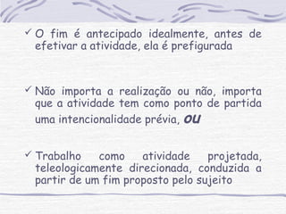  O fim é antecipado idealmente, antes de 
efetivar a atividade, ela é prefigurada 
 Não importa a realização ou não, importa 
que a atividade tem como ponto de partida 
uma intencionalidade prévia, ou 
 Trabalho como atividade projetada, 
teleologicamente direcionada, conduzida a 
partir de um fim proposto pelo sujeito 
 