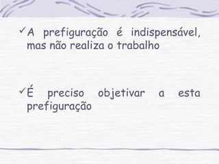 A prefiguração é indispensável, 
mas não realiza o trabalho 
É preciso objetivar a esta 
prefiguração 
 