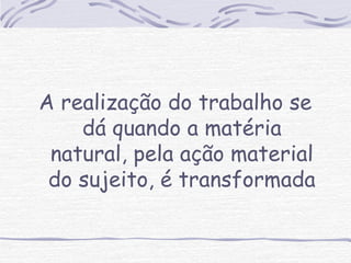 A realização do trabalho se 
dá quando a matéria 
natural, pela ação material 
do sujeito, é transformada 
 