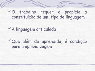 O trabalho requer e propicia a 
constituição de um tipo de linguagem 
A linguagem articulada 
Que além de aprendida, é condição 
para a aprendizagem 
 