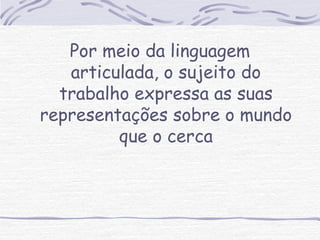 Por meio da linguagem 
articulada, o sujeito do 
trabalho expressa as suas 
representações sobre o mundo 
que o cerca 
 