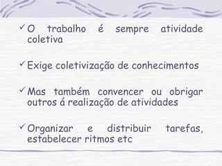O trabalho é sempre atividade 
coletiva 
Exige coletivização de conhecimentos 
Mas também convencer ou obrigar 
outros á realização de atividades 
Organizar e distribuir tarefas, 
estabelecer ritmos etc 
 
