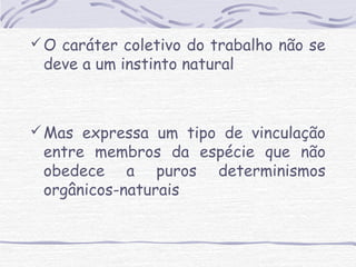 O caráter coletivo do trabalho não se 
deve a um instinto natural 
Mas expressa um tipo de vinculação 
entre membros da espécie que não 
obedece a puros determinismos 
orgânicos-naturais 
 
