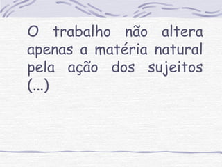 O trabalho não altera 
apenas a matéria natural 
pela ação dos sujeitos 
(...) 
 