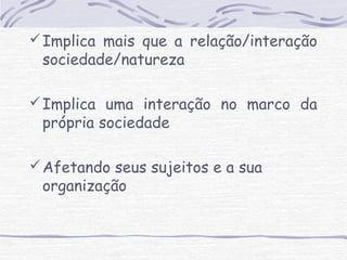 Implica mais que a relação/interação 
sociedade/natureza 
Implica uma interação no marco da 
própria sociedade 
Afetando seus sujeitos e a sua 
organização 
 