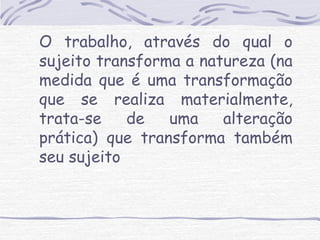 O trabalho, através do qual o 
sujeito transforma a natureza (na 
medida que é uma transformação 
que se realiza materialmente, 
trata-se de uma alteração 
prática) que transforma também 
seu sujeito 
 