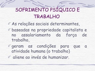 SOFRIMENTO PSÍQUICO E 
TRABALHO 
As relações sociais determinantes, 
baseadas na propriedade capitalista e 
no assalariamento da força de 
trabalho, 
geram as condições para que a 
atividade humana (o trabalho) 
aliene ao invés de humanizar. 
 