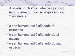A vivência destas relações produz 
uma alienação que se expressa em 
três níveis. 
o ser humano está alienado da 
natureza 
o ser humano está alienado de si 
mesmo 
o ser humano está alienado da sua 
espécie. 
 