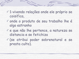 1-vivendo relações onde ele próprio se 
coisifica, 
onde o produto de seu trabalho lhe é 
algo estranho 
e que não lhe pertence, a natureza se 
distancia e se fetichiza 
(se atribui poder sobrenatural e se 
presta culto). 
 