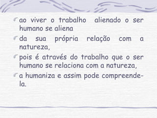 ao viver o trabalho alienado o ser 
humano se aliena 
da sua própria relação com a 
natureza, 
pois é através do trabalho que o ser 
humano se relaciona com a natureza, 
a humaniza e assim pode compreende-la. 
 
