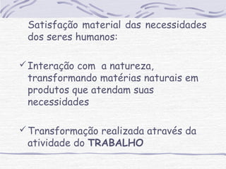Satisfação material das necessidades 
dos seres humanos: 
Interação com a natureza, 
transformando matérias naturais em 
produtos que atendam suas 
necessidades 
Transformação realizada através da 
atividade do TRABALHO 
 
