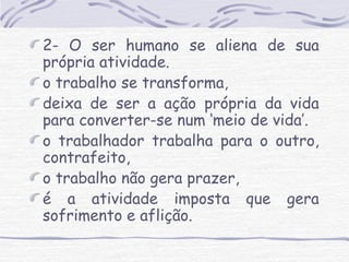 2- O ser humano se aliena de sua 
própria atividade. 
o trabalho se transforma, 
deixa de ser a ação própria da vida 
para converter-se num ‘meio de vida’. 
o trabalhador trabalha para o outro, 
contrafeito, 
o trabalho não gera prazer, 
é a atividade imposta que gera 
sofrimento e aflição. 
 