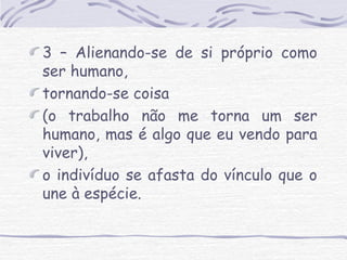3 – Alienando-se de si próprio como 
ser humano, 
tornando-se coisa 
(o trabalho não me torna um ser 
humano, mas é algo que eu vendo para 
viver), 
o indivíduo se afasta do vínculo que o 
une à espécie. 
 