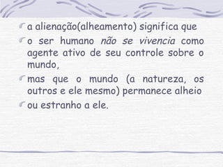 a alienação(alheamento) significa que 
o ser humano não se vivencia como 
agente ativo de seu controle sobre o 
mundo, 
mas que o mundo (a natureza, os 
outros e ele mesmo) permanece alheio 
ou estranho a ele. 
 