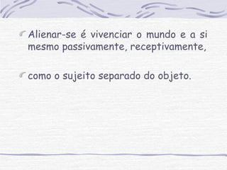 Alienar-se é vivenciar o mundo e a si 
mesmo passivamente, receptivamente, 
como o sujeito separado do objeto. 
 
