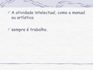 A atividade intelectual, como a manual 
ou artística 
sempre é trabalho. 
 