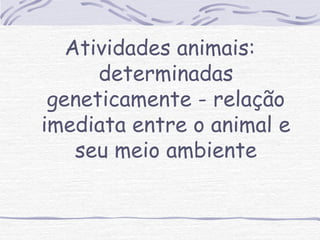 Atividades animais: 
determinadas 
geneticamente - relação 
imediata entre o animal e 
seu meio ambiente 
 