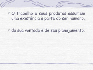 O trabalho e seus produtos assumem 
uma existência à parte do ser humano, 
de sua vontade e de seu planejamento. 
 